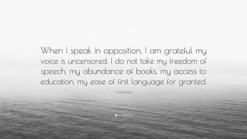 Chanel Miller Quote: “When I speak in opposition, I am grateful my voice is uncensored. I do not take my freedom of speech, my abundance of books, my access to education, my ease of first language for granted.”