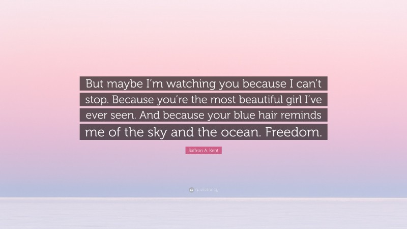 Saffron A. Kent Quote: “But maybe I’m watching you because I can’t stop. Because you’re the most beautiful girl I’ve ever seen. And because your blue hair reminds me of the sky and the ocean. Freedom.”