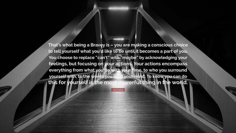 Alexi Pappas Quote: “That’s what being a Bravey is – you are making a conscious choice to tell yourself what you’d like to be until it becomes a part of you. You choose to replace “can’t” with “maybe” by acknowledging your feelings, but focusing on your actions. Your actions encompass everything from what you do with your time, to who you surround yourself with, to the words you feed your mind. To know you can do this for yourself is the most powerful thing in the world.”