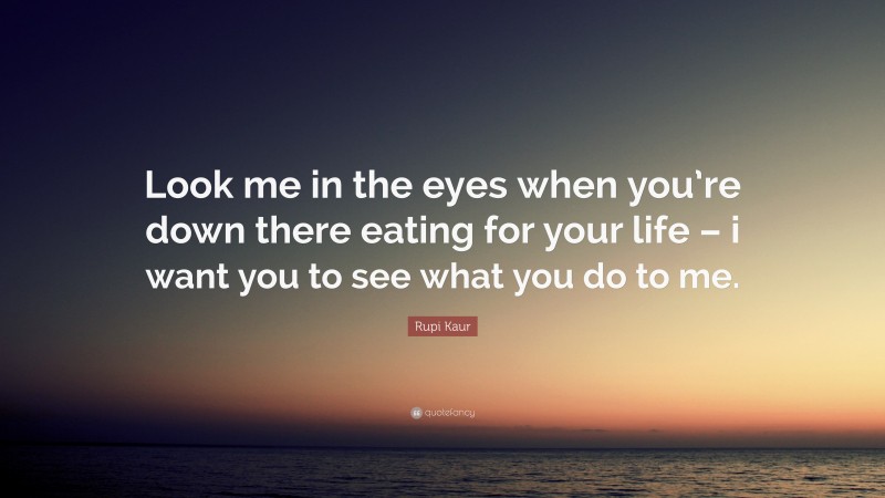 Rupi Kaur Quote: “Look me in the eyes when you’re down there eating for your life – i want you to see what you do to me.”