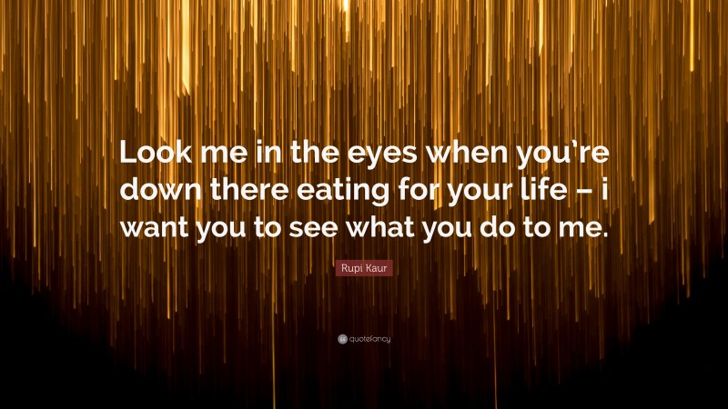 Rupi Kaur Quote: “Look me in the eyes when you’re down there eating for your life – i want you to see what you do to me.”