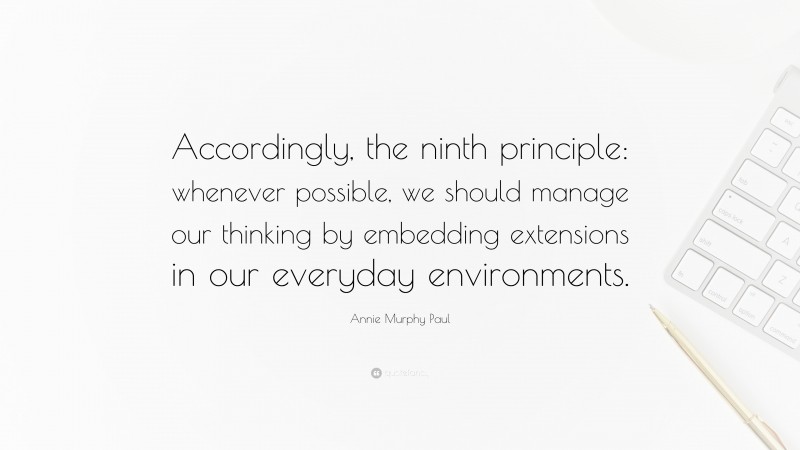 Annie Murphy Paul Quote: “Accordingly, the ninth principle: whenever possible, we should manage our thinking by embedding extensions in our everyday environments.”