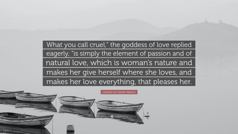 Leopold von Sacher-Masoch Quote: “What you call cruel,” the goddess of love replied eagerly, “is simply the element of passion and of natural love, which is woman’s nature and makes her give herself where she loves, and makes her love everything, that pleases her.”