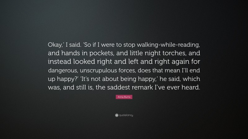Anna Burns Quote: “Okay,’ I said. ‘So if I were to stop walking-while-reading, and hands in pockets, and little night torches, and instead looked right and left and right again for dangerous, unscrupulous forces, does that mean I’ll end up happy?’ ‘It’s not about being happy,’ he said, which was, and still is, the saddest remark I’ve ever heard.”