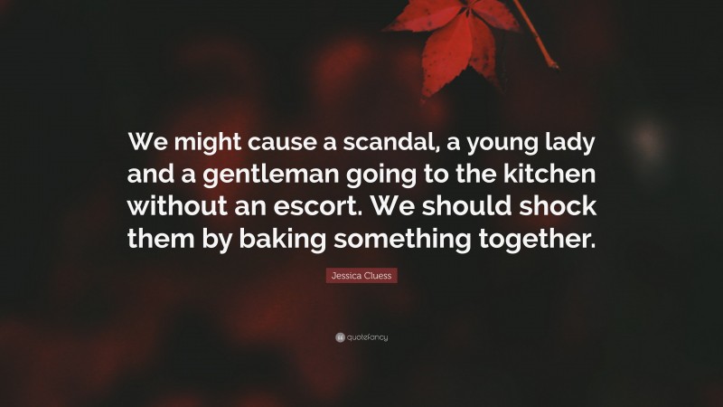 Jessica Cluess Quote: “We might cause a scandal, a young lady and a gentleman going to the kitchen without an escort. We should shock them by baking something together.”