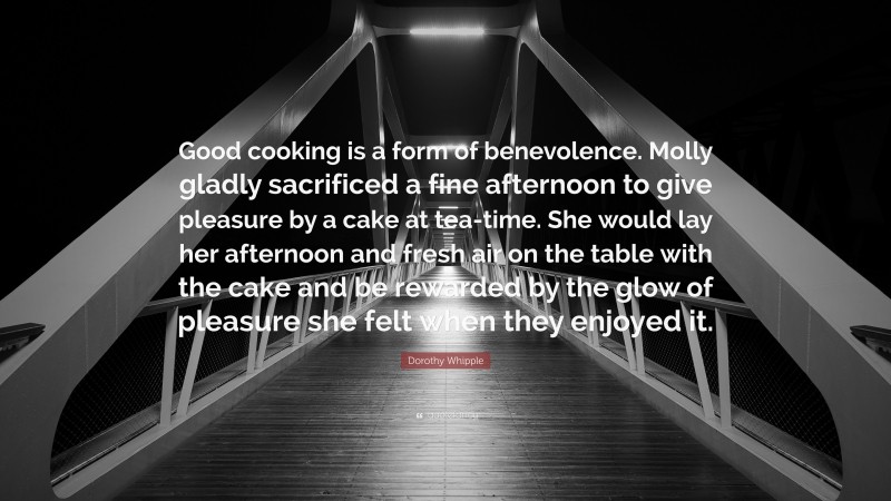 Dorothy Whipple Quote: “Good cooking is a form of benevolence. Molly gladly sacrificed a fine afternoon to give pleasure by a cake at tea-time. She would lay her afternoon and fresh air on the table with the cake and be rewarded by the glow of pleasure she felt when they enjoyed it.”