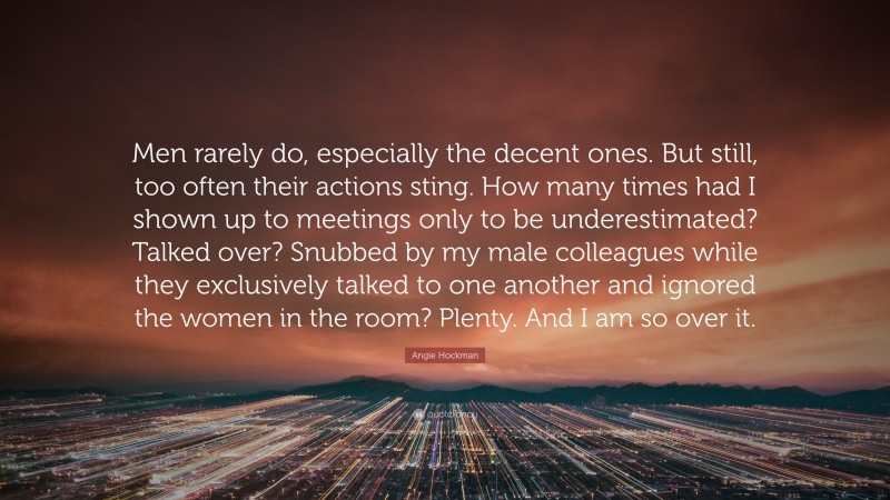 Angie Hockman Quote: “Men rarely do, especially the decent ones. But still, too often their actions sting. How many times had I shown up to meetings only to be underestimated? Talked over? Snubbed by my male colleagues while they exclusively talked to one another and ignored the women in the room? Plenty. And I am so over it.”