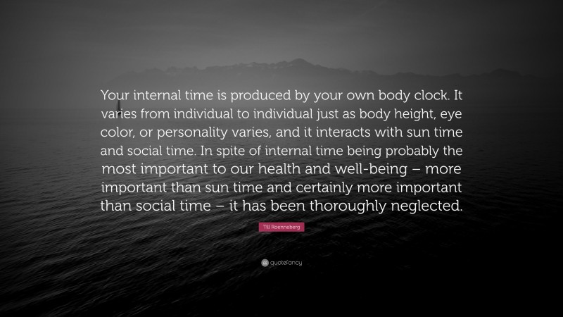 Till Roenneberg Quote: “Your internal time is produced by your own body clock. It varies from individual to individual just as body height, eye color, or personality varies, and it interacts with sun time and social time. In spite of internal time being probably the most important to our health and well-being – more important than sun time and certainly more important than social time – it has been thoroughly neglected.”