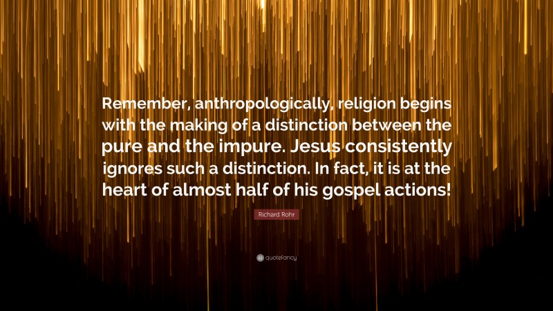 Richard Rohr Quote: “Remember, anthropologically, religion begins with the making of a distinction between the pure and the impure. Jesus consistently ignores such a distinction. In fact, it is at the heart of almost half of his gospel actions!”