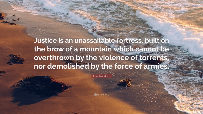 Joseph Addison Quote: “Justice is an unassailable fortress, built on the brow of a mountain which cannot be overthrown by the violence of torrents, nor demolished by the force of armies.”