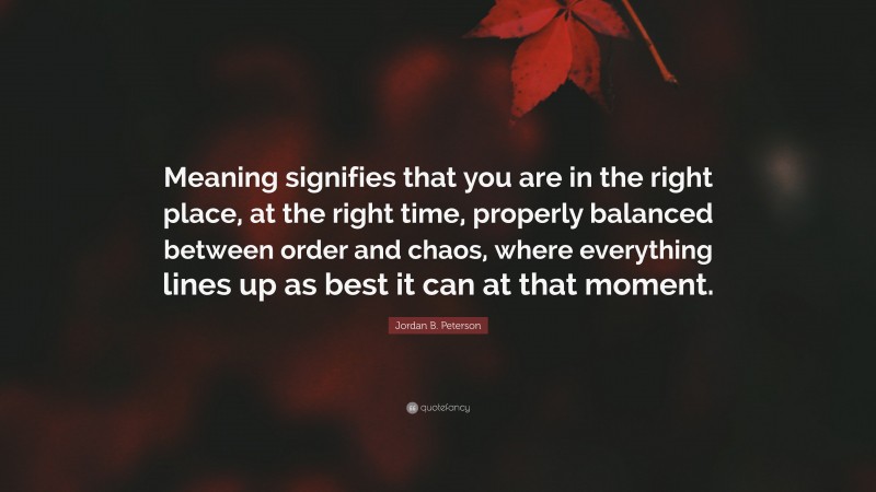 Jordan B. Peterson Quote: “Meaning signifies that you are in the right place, at the right time, properly balanced between order and chaos, where everything lines up as best it can at that moment.”