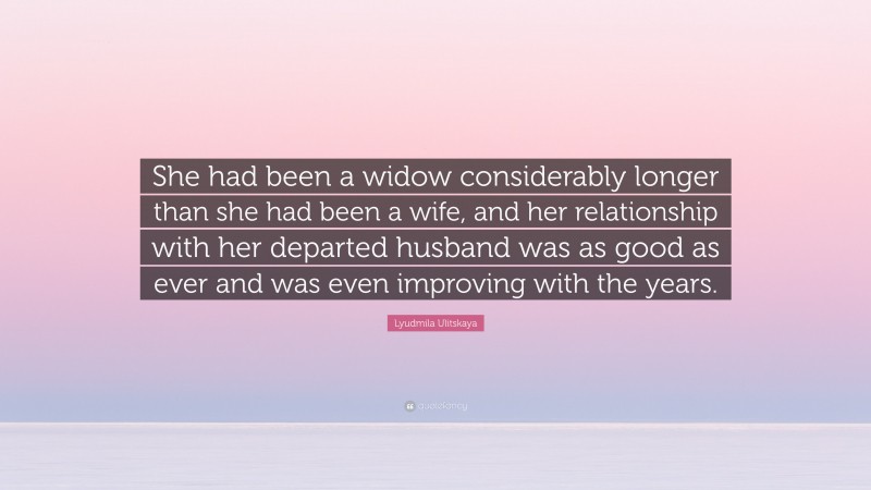 Lyudmila Ulitskaya Quote: “She had been a widow considerably longer than she had been a wife, and her relationship with her departed husband was as good as ever and was even improving with the years.”