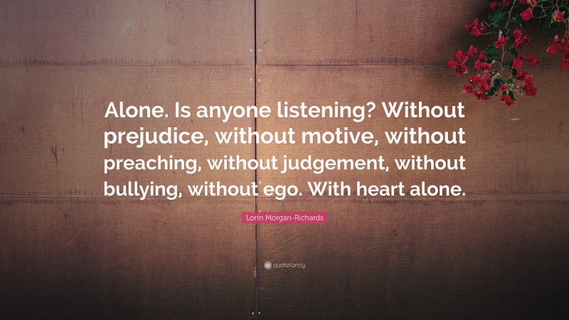 Lorin Morgan-Richards Quote: “Alone. Is anyone listening? Without prejudice, without motive, without preaching, without judgement, without bullying, without ego. With heart alone.”