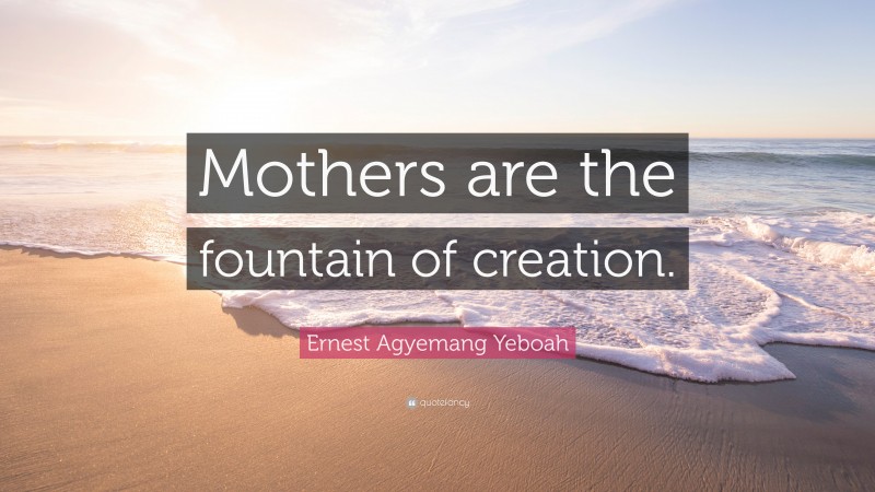 Ernest Agyemang Yeboah Quote: “Mothers are the fountain of creation.”