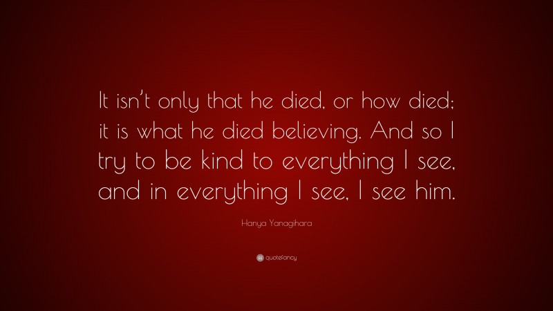 Hanya Yanagihara Quote: “It isn’t only that he died, or how died; it is what he died believing. And so I try to be kind to everything I see, and in everything I see, I see him.”