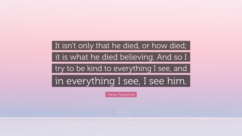 Hanya Yanagihara Quote: “It isn’t only that he died, or how died; it is what he died believing. And so I try to be kind to everything I see, and in everything I see, I see him.”
