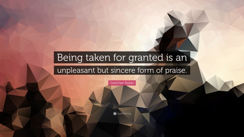 Gretchen Rubin Quote: “Being taken for granted is an unpleasant but sincere form of praise.”