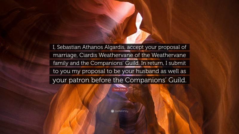 Terah Edun Quote: “I, Sebastian Athanos Algardis, accept your proposal of marriage, Ciardis Weathervane of the Weathervane family and the Companions’ Guild. In return, I submit to you my proposal to be your husband as well as your patron before the Companions’ Guild.”