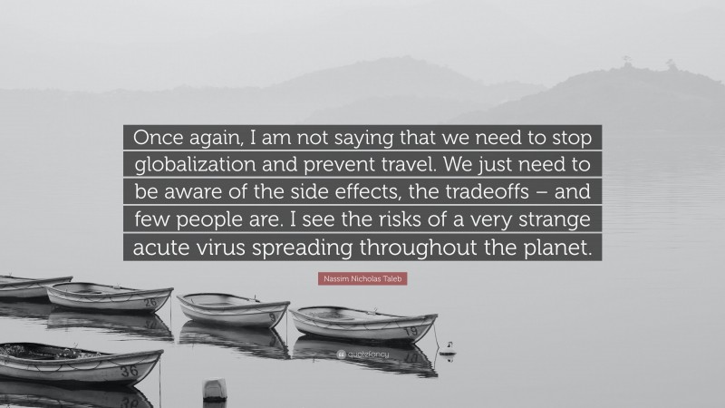 Nassim Nicholas Taleb Quote: “Once again, I am not saying that we need to stop globalization and prevent travel. We just need to be aware of the side effects, the tradeoffs – and few people are. I see the risks of a very strange acute virus spreading throughout the planet.”