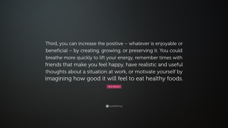 Rick Hanson Quote: “Third, you can increase the positive – whatever is enjoyable or beneficial – by creating, growing, or preserving it. You could breathe more quickly to lift your energy, remember times with friends that make you feel happy, have realistic and useful thoughts about a situation at work, or motivate yourself by imagining how good it will feel to eat healthy foods.”