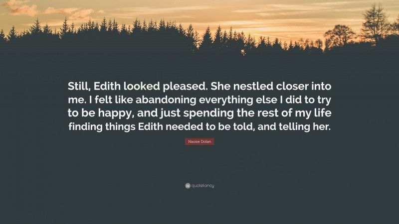 Naoise Dolan Quote: “Still, Edith looked pleased. She nestled closer into me. I felt like abandoning everything else I did to try to be happy, and just spending the rest of my life finding things Edith needed to be told, and telling her.”