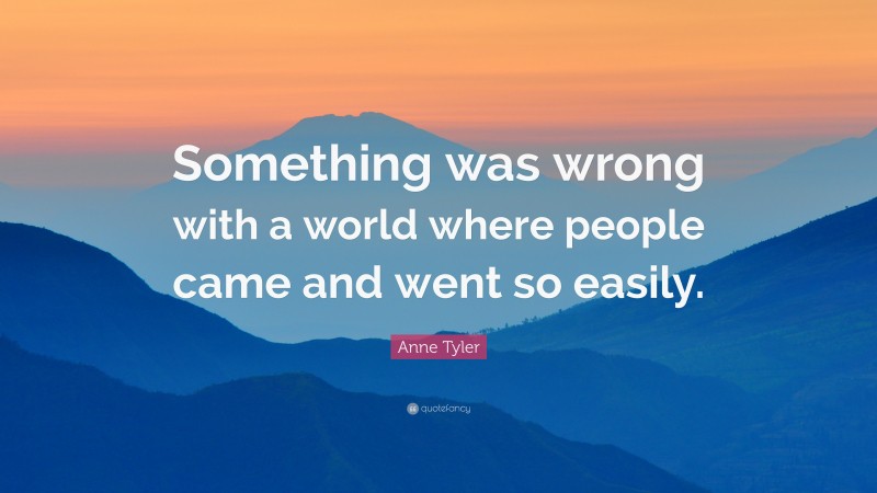 Anne Tyler Quote: “Something was wrong with a world where people came and went so easily.”