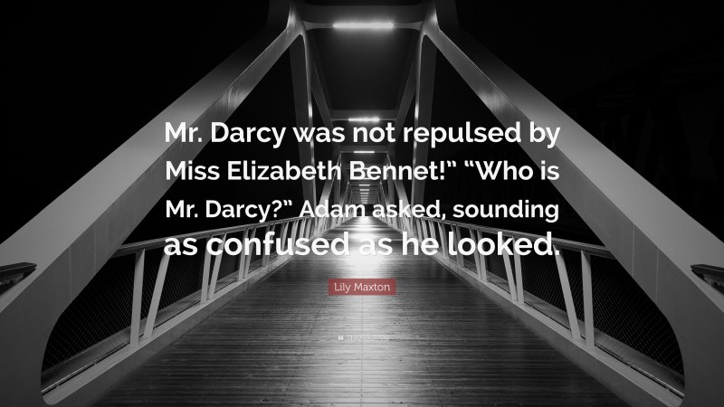 Lily Maxton Quote: “Mr. Darcy was not repulsed by Miss Elizabeth Bennet!” “Who is Mr. Darcy?” Adam asked, sounding as confused as he looked.”