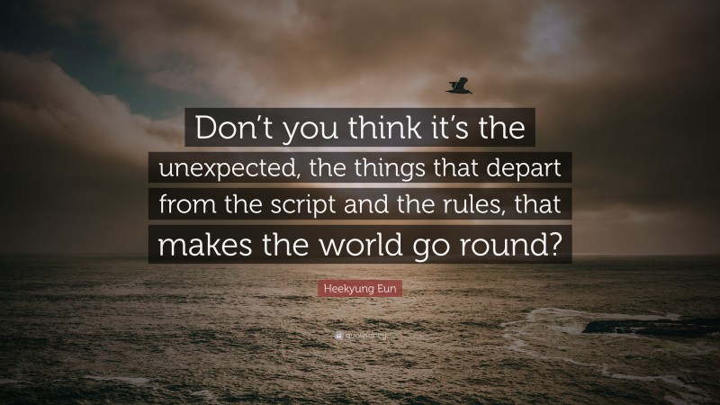 Heekyung Eun Quote: “Don’t you think it’s the unexpected, the things that depart from the script and the rules, that makes the world go round?”