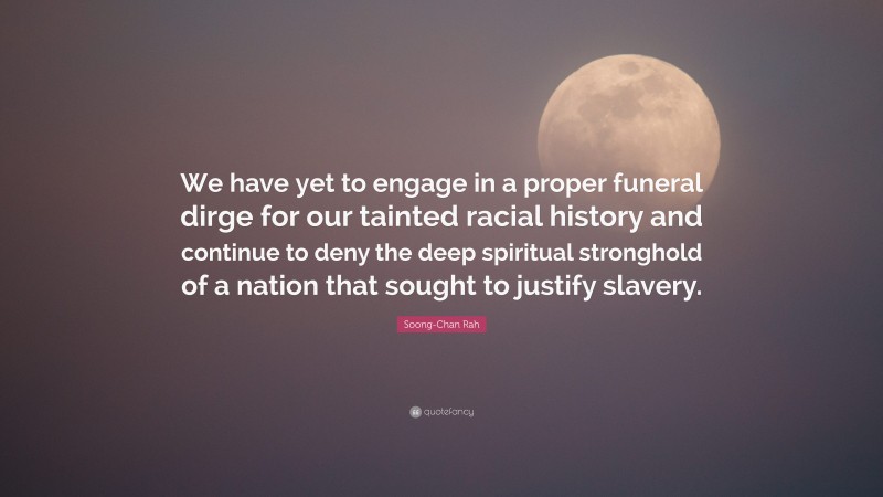 Soong-Chan Rah Quote: “We have yet to engage in a proper funeral dirge for our tainted racial history and continue to deny the deep spiritual stronghold of a nation that sought to justify slavery.”