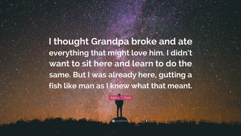 Ashley C. Ford Quote: “I thought Grandpa broke and ate everything that might love him. I didn’t want to sit here and learn to do the same. But I was already here, gutting a fish like man as I knew what that meant.”