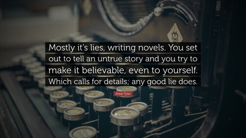 Anne Tyler Quote: “Mostly it’s lies, writing novels. You set out to tell an untrue story and you try to make it believable, even to yourself. Which calls for details; any good lie does.”