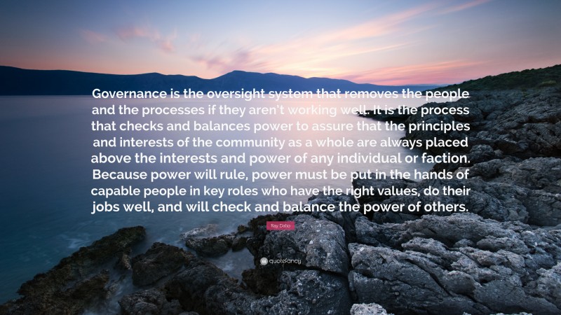 Ray Dalio Quote: “Governance is the oversight system that removes the people and the processes if they aren’t working well. It is the process that checks and balances power to assure that the principles and interests of the community as a whole are always placed above the interests and power of any individual or faction. Because power will rule, power must be put in the hands of capable people in key roles who have the right values, do their jobs well, and will check and balance the power of others.”