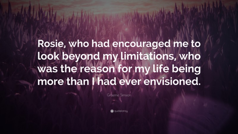 Graeme Simsion Quote: “Rosie, who had encouraged me to look beyond my limitations, who was the reason for my life being more than I had ever envisioned.”