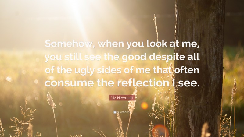 Liz Newman Quote: “Somehow, when you look at me, you still see the good despite all of the ugly sides of me that often consume the reflection I see.”