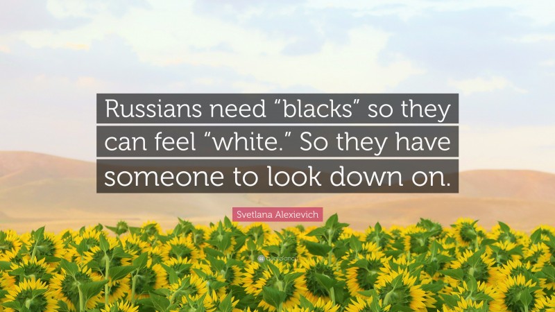 Svetlana Alexievich Quote: “Russians need “blacks” so they can feel “white.” So they have someone to look down on.”