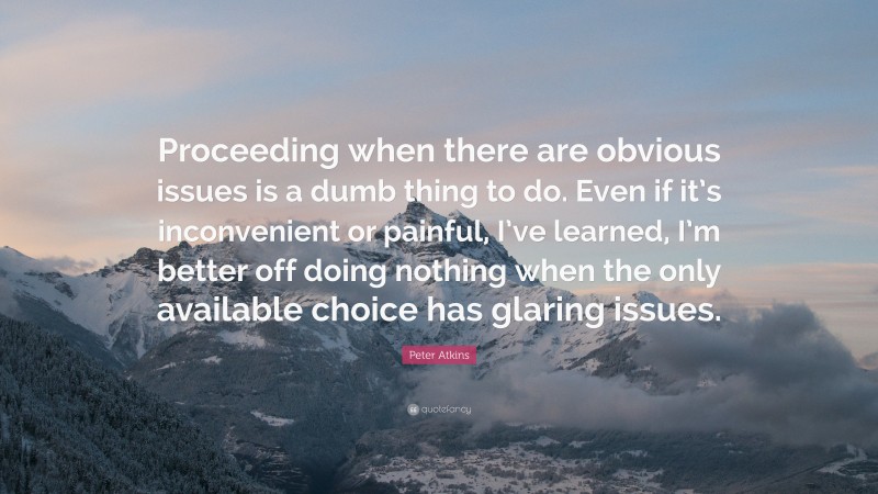 Peter Atkins Quote: “Proceeding when there are obvious issues is a dumb thing to do. Even if it’s inconvenient or painful, I’ve learned, I’m better off doing nothing when the only available choice has glaring issues.”