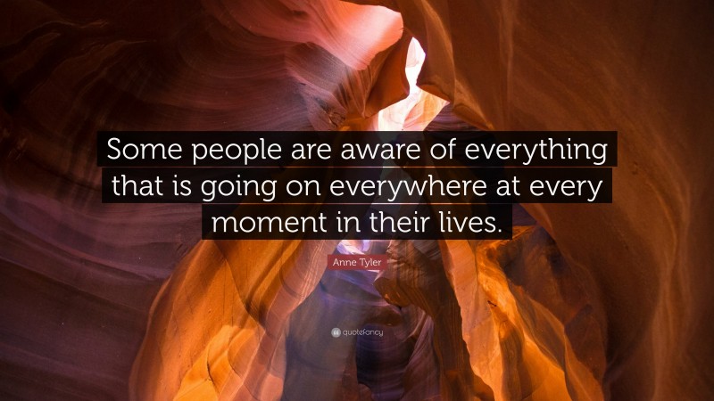 Anne Tyler Quote: “Some people are aware of everything that is going on everywhere at every moment in their lives.”