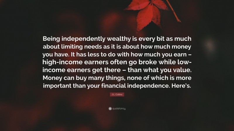 J.L. Collins Quote: “Being independently wealthy is every bit as much about limiting needs as it is about how much money you have. It has less to do with how much you earn – high-income earners often go broke while low-income earners get there – than what you value. Money can buy many things, none of which is more important than your financial independence. Here’s.”