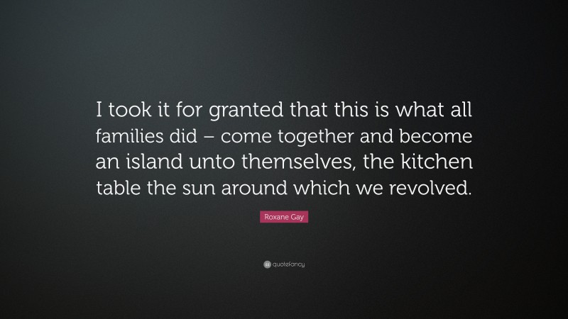 Roxane Gay Quote: “I took it for granted that this is what all families did – come together and become an island unto themselves, the kitchen table the sun around which we revolved.”