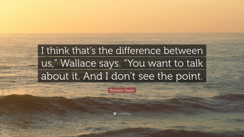 Brandon Taylor Quote: “I think that’s the difference between us,” Wallace says. “You want to talk about it. And I don’t see the point.”