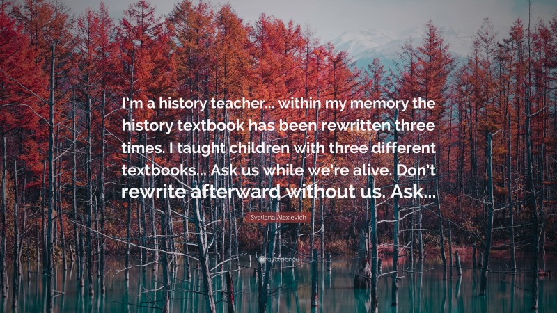 Svetlana Alexievich Quote: “I’m a history teacher... within my memory the history textbook has been rewritten three times. I taught children with three different textbooks... Ask us while we’re alive. Don’t rewrite afterward without us. Ask...”