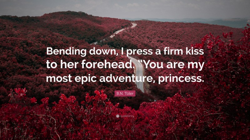 B.N. Toler Quote: “Bending down, I press a firm kiss to her forehead. “You are my most epic adventure, princess.”