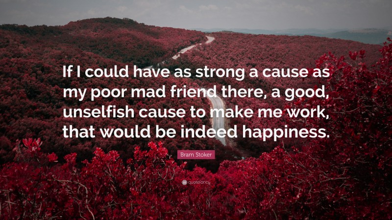 Bram Stoker Quote: “If I could have as strong a cause as my poor mad friend there, a good, unselfish cause to make me work, that would be indeed happiness.”