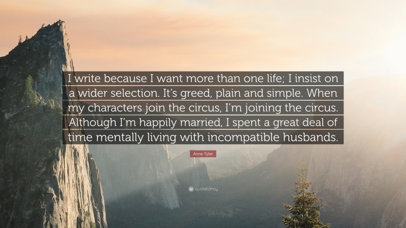Anne Tyler Quote: “I write because I want more than one life; I insist on a wider selection. It’s greed, plain and simple. When my characters join the circus, I’m joining the circus. Although I’m happily married, I spent a great deal of time mentally living with incompatible husbands.”