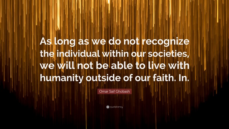 Omar Saif Ghobash Quote: “As long as we do not recognize the individual within our societies, we will not be able to live with humanity outside of our faith. In.”