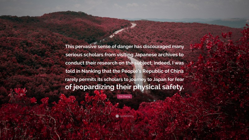 Iris Chang Quote: “This pervasive sense of danger has discouraged many serious scholars from visiting Japanese archives to conduct their research on the subject; indeed, I was told in Nanking that the People’s Republic of China rarely permits its scholars to journey to Japan for fear of jeopardizing their physical safety.”