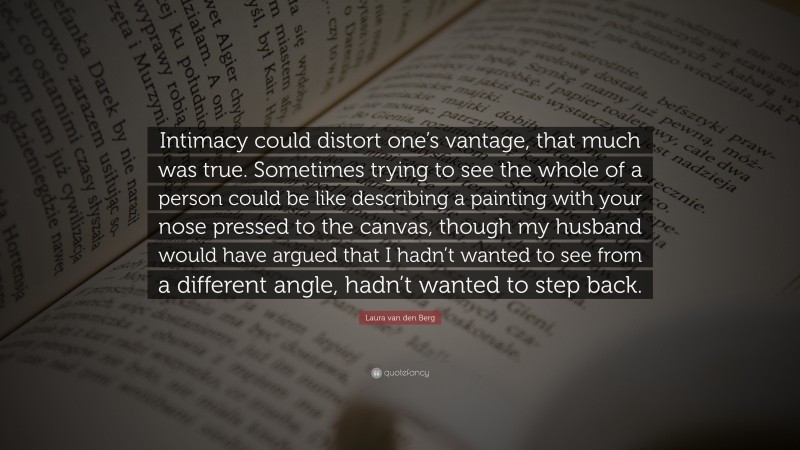 Laura van den Berg Quote: “Intimacy could distort one’s vantage, that much was true. Sometimes trying to see the whole of a person could be like describing a painting with your nose pressed to the canvas, though my husband would have argued that I hadn’t wanted to see from a different angle, hadn’t wanted to step back.”