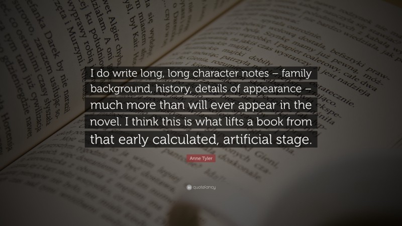 Anne Tyler Quote: “I do write long, long character notes – family background, history, details of appearance – much more than will ever appear in the novel. I think this is what lifts a book from that early calculated, artificial stage.”