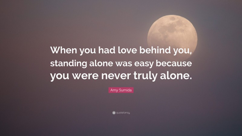 Amy Sumida Quote: “When you had love behind you, standing alone was easy because you were never truly alone.”