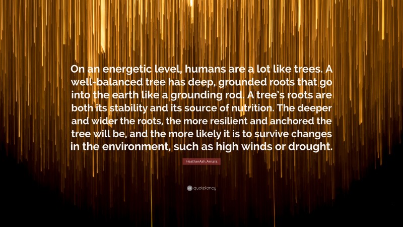 HeatherAsh Amara Quote: “On an energetic level, humans are a lot like trees. A well-balanced tree has deep, grounded roots that go into the earth like a grounding rod. A tree’s roots are both its stability and its source of nutrition. The deeper and wider the roots, the more resilient and anchored the tree will be, and the more likely it is to survive changes in the environment, such as high winds or drought.”